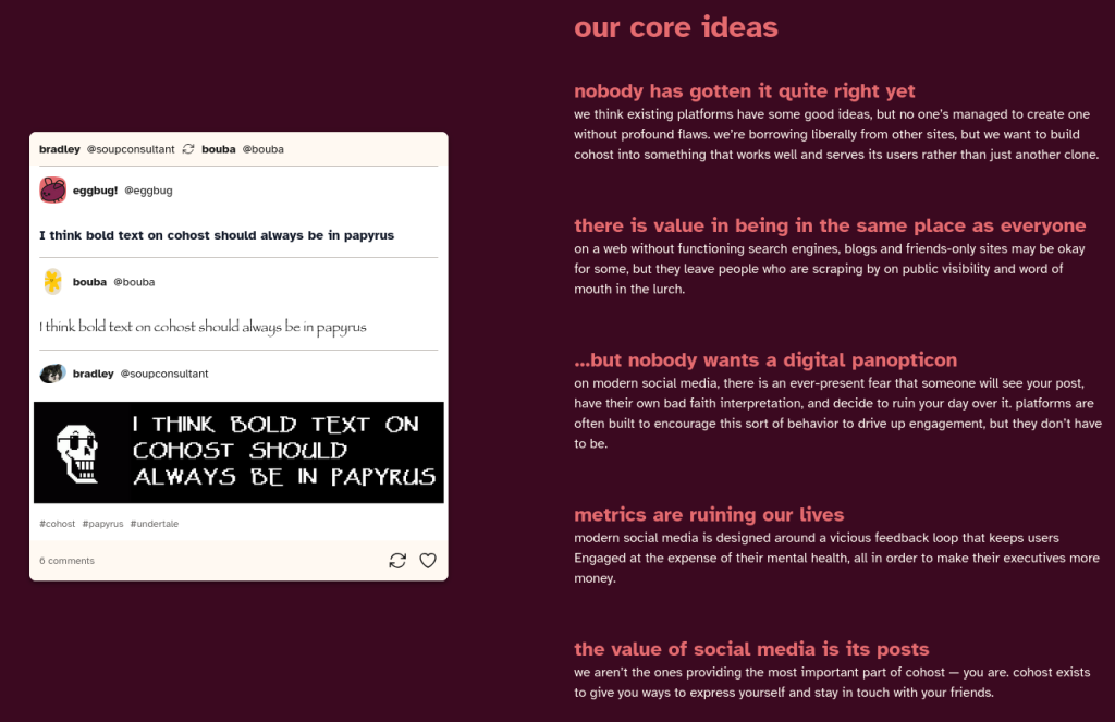 Cohost's front page, which reads as follows:

our core ideas
nobody has gotten it quite right yet

we think existing platforms have some good ideas, but no one’s managed to create one without profound flaws. we’re borrowing liberally from other sites, but we want to build cohost into something that works well and serves its users rather than just another clone.
there is value in being in the same place as everyone

on a web without functioning search engines, blogs and friends-only sites may be okay for some, but they leave people who are scraping by on public visibility and word of mouth in the lurch.
…but nobody wants a digital panopticon

on modern social media, there is an ever-present fear that someone will see your post, have their own bad faith interpretation, and decide to ruin your day over it. platforms are often built to encourage this sort of behavior to drive up engagement, but they don’t have to be.
metrics are ruining our lives

modern social media is designed around a vicious feedback loop that keeps users Engaged at the expense of their mental health, all in order to make their executives more money.
the value of social media is its posts

we aren’t the ones providing the most important part of cohost — you are. cohost exists to give you ways to express yourself and stay in touch with your friends.